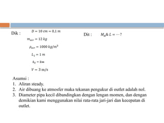 Dik : Dit :
Asumsi :
1. Aliran steady.
2. Air dibuang ke atmosfer maka tekanan pengukur di outlet adalah nol.
3. Diameter pipa kecil dibandingkan dengan lengan momen, dan dengan
demikian kami menggunakan nilai rata-rata jari-jari dan kecepatan di
outlet.
 