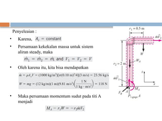 Penyeleaian :
• Karena,
• Persamaan kekekalan massa untuk sistem
aliran steady, maka
• Oleh karena itu, kita bisa mendapatkan
• Maka persamaan momentum sudut pada titi A
menjadi
 