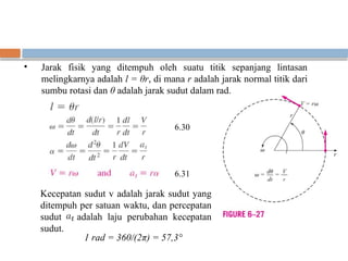 • Jarak fisik yang ditempuh oleh suatu titik sepanjang lintasan
melingkarnya adalah l = θr, di mana r adalah jarak normal titik dari
sumbu rotasi dan θ adalah jarak sudut dalam rad.
Kecepatan sudut v adalah jarak sudut yang
ditempuh per satuan waktu, dan percepatan
sudut adalah laju perubahan kecepatan
sudut.
1 rad = 360/(2π) = 57,3°
6.30
6.31
 