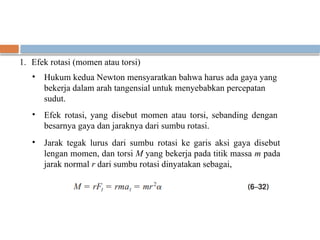 1. Efek rotasi (momen atau torsi)
• Hukum kedua Newton mensyaratkan bahwa harus ada gaya yang
bekerja dalam arah tangensial untuk menyebabkan percepatan
sudut.
• Efek rotasi, yang disebut momen atau torsi, sebanding dengan
besarnya gaya dan jaraknya dari sumbu rotasi.
• Jarak tegak lurus dari sumbu rotasi ke garis aksi gaya disebut
lengan momen, dan torsi M yang bekerja pada titik massa m pada
jarak normal r dari sumbu rotasi dinyatakan sebagai,
 