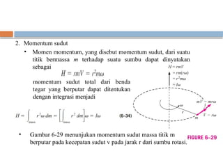 2. Momentum sudut
• Momen momentum, yang disebut momentum sudut, dari suatu
titik bermassa m terhadap suatu sumbu dapat dinyatakan
sebagai
• Gambar 6-29 menunjukan momentum sudut massa titik m
berputar pada kecepatan sudut v pada jarak r dari sumbu rotasi.
momentum sudut total dari benda
tegar yang berputar dapat ditentukan
dengan integrasi menjadi
 