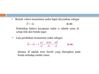 • Bentuk vektor momentum sudut dapat dinyatakan sebagai
Perhatikan bahwa kecepatan sudut ω adalah sama di
setiap titik dari benda tegar.
• Laju perubahan momentum sudut sebagai,
dimana M adalah torsi bersih yang diterapkan pada
benda terhadap sumbu rotasi.
 