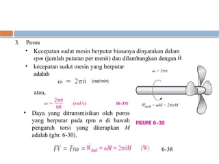 3. Poros
• Kecepatan sudut mesin berputar biasanya dinyatakan dalam
rpm (jumlah putaran per menit) dan dilambangkan dengan
• kecepatan sudut mesin yang berputar
adalah
atau,
• Daya yang ditransmisikan oleh poros
yang berputar pada rpm n di bawah
pengaruh torsi yang diterapkan M
adalah (gbr. 6-30).
6-38
 