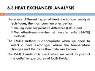 6.3 HEAT EXCHANGER ANALYSIS
10
There are different types of heat exchanger analysis
techniques, the most common ones being:
 The log mean temperature difference (LMTD) and
 The effectiveness-number of transfer units ( -NTU)
ε
methods.
The LMTD method is appropriate when we need to
select a heat exchanger where the temperature
changes and the mass flow rate are known.
The -NTU method is used when we want to predict
ε
the outlet temperatures of both fluids.
 