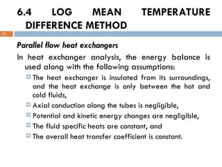6.4 LOG MEAN TEMPERATURE
DIFFERENCE METHOD
11
Parallel flow heat exchangers
In heat exchanger analysis, the energy balance is
used along with the following assumptions:
 The heat exchanger is insulated from its surroundings,
and the heat exchange is only between the hot and
cold fluids,
 Axial conduction along the tubes is negligible,
 Potential and kinetic energy changes are negligible,
 The fluid specific heats are constant, and
 The overall heat transfer coefficient is constant.
 