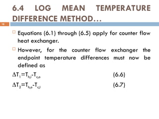 6.4 LOG MEAN TEMPERATURE
DIFFERENCE METHOD…
18
 Equations (6.1) through (6.5) apply for counter flow
heat exchanger.
 However, for the counter flow exchanger the
endpoint temperature differences must now be
defined as
T1=Th,i-Tc,o (6.6)
T2=Th,o-Tc,I (6.7)
 
