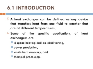 6.1 INTRODUCTION
 A heat exchanger can be defined as any device
that transfers heat from one fluid to another that
are at different temperatures.
 Some of the specific applications of heat
exchangers are
 in space heating and air-conditioning,
 power production,
 waste heat recovery, and
 chemical processing.
2
 