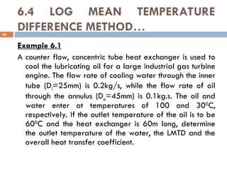 6.4 LOG MEAN TEMPERATURE
DIFFERENCE METHOD…
26
Example 6.1
A counter flow, concentric tube heat exchanger is used to
cool the lubricating oil for a large industrial gas turbine
engine. The flow rate of cooling water through the inner
tube (Di=25mm) is 0.2kg/s, while the flow rate of oil
through the annulus (Do=45mm) is 0.1kg.s. The oil and
water enter at temperatures of 100 and 300
C,
respectively. If the outlet temperature of the oil is to be
600
C and the heat exchanger is 60m long, determine
the outlet temperature of the water, the LMTD and the
overall heat transfer coefficient.
 
