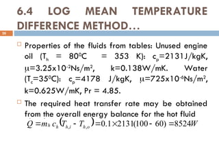 6.4 LOG MEAN TEMPERATURE
DIFFERENCE METHOD…
28
 Properties of the fluids from tables: Unused engine
oil (Th = 800
C = 353 K): cp=2131J/kgK,
=3.25x10-2
Ns/m2
, k=0.138W/mK. Water
(Tc=350
C): cp=4178 J/kgK, =725x10-6
Ns/m2
,
k=0.625W/mK, Pr = 4.85.
 The required heat transfer rate may be obtained
from the overall energy balance for the hot fluid
  W
T
T
c
m
Q o
h
i
h
h
h 8524
)
60
100
(
2131
1
.
0
,
,
.
.






 