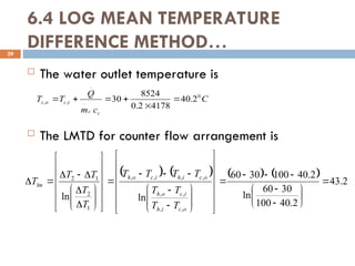 6.4 LOG MEAN TEMPERATURE
DIFFERENCE METHOD…
29
 The water outlet temperature is
 The LMTD for counter flow arrangement is
C
c
m
Q
T
T
c
c
i
c
o
c
0
.
.
,
, 2
.
40
4178
2
.
0
8524
30 





        2
.
43
2
.
40
100
30
60
ln
2
.
40
100
30
60
ln
ln
,
,
,
,
,
,
,
,
1
2
1
2






































































o
c
i
h
i
c
o
h
o
c
i
h
i
c
o
h
lm
T
T
T
T
T
T
T
T
T
T
T
T
T
 