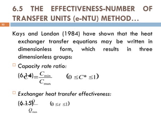 6.5 THE EFFECTIVENESS-NUMBER OF
TRANSFER UNITS (e-NTU) METHOD…
Kays and London (1984) have shown that the heat
exchanger transfer equations may be written in
dimensionless form, which results in three
dimensionless groups:
 Capacity rate ratio:
(6.14)
 Exchanger heat transfer effectiveness:
(6.15)
32
 
1
*
0
*
max
min


 C
C
C
C
 
1
0
max
.
.


 

Q
Q
 