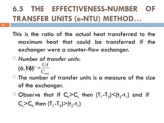 6.5 THE EFFECTIVENESS-NUMBER OF
TRANSFER UNITS (e-NTU) METHOD…
This is the ratio of the actual heat transferred to the
maximum heat that could be transferred if the
exchanger were a counter-flow exchanger.
 Number of transfer units:
(6.16)
 The number of transfer units is a measure of the size
of the exchanger.
 Observe that if Ch>Cc then (T1-T2)<(t2-t1) and if
Cc>Ch then (T1-T2)>(t2-t1)
33
min
C
UA
NTU 
 