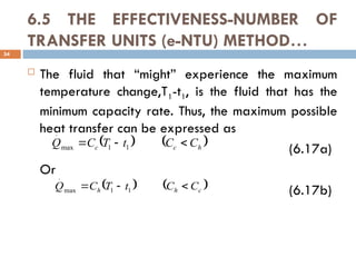 6.5 THE EFFECTIVENESS-NUMBER OF
TRANSFER UNITS (e-NTU) METHOD…
 The fluid that “might” experience the maximum
temperature change,T1-t1, is the fluid that has the
minimum capacity rate. Thus, the maximum possible
heat transfer can be expressed as
(6.17a)
Or
(6.17b)
34
   
h
c
c C
C
t
T
C
Q 

 1
1
max
.
   
c
h
h C
C
t
T
C
Q 

 1
1
max
.
 