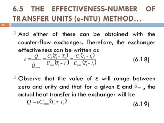 6.5 THE EFFECTIVENESS-NUMBER OF
TRANSFER UNITS (e-NTU) METHOD…
 And either of these can be obtained with the
counter-flow exchanger. Therefore, the exchanger
effectiveness can be written as
(6.18)
 Observe that the value of will range between
ε
zero and unity and that for a given and , the
ε
actual heat transfer in the exchanger will be
(6.19)
35
 
 
 
 
1
1
min
1
2
1
1
min
2
1
max
.
.
t
T
C
t
t
C
t
T
C
T
T
C
Q
Q c
h








 
1
1
min
.
t
T
C
Q 

max
.
Q
 