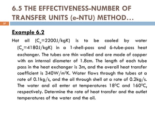 6.5 THE EFFECTIVENESS-NUMBER OF
TRANSFER UNITS (e-NTU) METHOD…
Example 6.2
Hot oil (Cp=2200J/kgK) is to be cooled by water
(Cp=4180J/kgK) in a 1-shell-pass and 6-tube-pass heat
exchanger. The tubes are thin walled and are made of copper
with an internal diameter of 1.8cm. The length of each tube
pass in the heat exchanger is 3m, and the overall heat transfer
coefficient is 340W/m2
K. Water flows through the tubes at a
rate of 0.1kg/s, and the oil through shell at a rate of 0.2kg/s.
The water and oil enter at temperatures 180
C and 1600
C,
respectively. Determine the rate of heat transfer and the outlet
temperatures of the water and the oil.
37
 