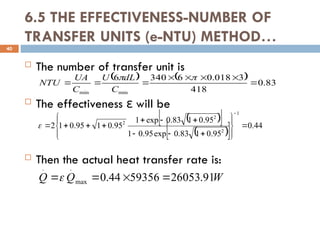 6.5 THE EFFECTIVENESS-NUMBER OF
TRANSFER UNITS (e-NTU) METHOD…
 The number of transfer unit is
 The effectiveness will be
ε
 Then the actual heat transfer rate is:
40
    83
.
0
418
3
018
.
0
6
340
6
min
min










C
dL
U
C
UA
NTU
 
 
 
  44
.
0
95
.
0
1
83
.
0
exp
95
.
0
1
95
.
0
1
83
.
0
exp
1
95
.
0
1
95
.
0
1
2
1
2
2
2























W
Q
Q 91
.
26053
59356
44
.
0
max
.
.




 