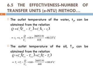 6.5 THE EFFECTIVENESS-NUMBER OF
TRANSFER UNITS (e-NTU) METHOD…
 The outlet temperature of the water, t2, can be
obtained from the relation
 The outlet temperature of the oil, T2, can be
obtained from the relation
41
   
1
2
,
,
.
t
t
C
T
T
C
Q c
i
c
o
c
c 



C
C
Q
t
t
c
0
.
1
2 33
.
80
418
91
.
26053
18 





   
2
1
,
,
.
T
T
C
T
T
C
Q h
o
h
i
h
h 



C
C
Q
T
T
h
0
.
1
2 8
.
100
440
91
.
26053
160 





 