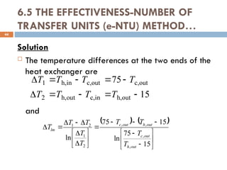 6.5 THE EFFECTIVENESS-NUMBER OF
TRANSFER UNITS (e-NTU) METHOD…
Solution
 The temperature differences at the two ends of the
heat exchanger are
and
44
15
75
out
h,
in
c,
out
h,
2
out
c,
out
c,
in
h,
1










T
T
T
T
T
T
T
T
   

























15
75
ln
15
75
ln
,
,
,
,
2
1
2
1
out
h
out
c
out
h
out
c
lm
T
T
T
T
T
T
T
T
T
 