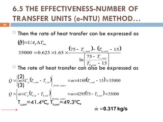 6.5 THE EFFECTIVENESS-NUMBER OF
TRANSFER UNITS (e-NTU) METHOD…
 Then the rate of heat transfer can be expressed as
(1)
 The rate of heat transfer can also be expressed as
(2)
(3)
Tc,out=41.40
C, Th,out=49.30
C,
45
   
















15
75
ln
15
75
65
.
1
625
.
0
35000
,
,
,
,
.
out
h
out
c
out
h
out
c
lm
S
T
T
T
T
T
UA
Q
    35000
15
4180 ,
.
,
,
.
.












 out
c
water
fresh
in
c
out
c
p T
m
T
T
C
m
Q
    35000
75
4295 ,
.
,
,
.
.












 out
h
water
dyeing
out
h
in
h
p T
m
T
T
C
m
Q
kg/s
0.317

m

 