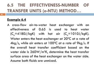 6.5 THE EFFECTIVENESS-NUMBER OF
TRANSFER UNITS (e-NTU) METHOD…
Example 6.4
A cross-flow air-to-water heat exchanger with an
effectiveness of 0.65 is used to heat water
(Cp=4180J/kgK) with hot air (Cp=1010J/kgK).
Water enters the heat exchanger at 200
C at a rate of
4kg/s, while air enters at 1000
C at a rate of 9kg/s. If
the overall heat transfer coefficient based on the
water side is 260W/m2
K, determine the heat transfer
surface area of the heat exchanger on the water side.
Assume both fluids are unmixed.
46
 
