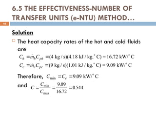 6.5 THE EFFECTIVENESS-NUMBER OF
TRANSFER UNITS (e-NTU) METHOD…
Solution
 The heat capacity rates of the hot and cold fluids
are
Therefore,
and
48
C m C
C m C
h h ph
c c pc
   
   


(4 kg / s)(4.18 kJ / kg. C) = 16.72 kW/ C
(9 kg / s)(1.01 kJ / kg. C) = 9.09 kW/ C
C Cc
min .
  
9 09 kW/ C
C
C
C
  
min
max
.
.
.
9 09
16 72
0544
 