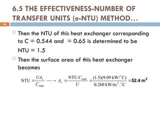 6.5 THE EFFECTIVENESS-NUMBER OF
TRANSFER UNITS (e-NTU) METHOD…
 Then the NTU of this heat exchanger corresponding
to C = 0.544 and = 0.65 is determined to be
NTU = 1.5
 Then the surface area of this heat exchanger
becomes
49
2
m
52.4








C
.
kW/m
260
.
0
)
C
kW/
09
.
9
)(
5
.
1
(
NTU
NTU 2
min
min U
C
A
C
UA
s
s
 