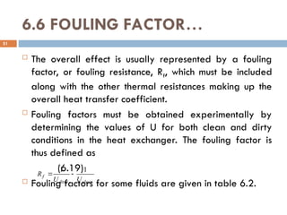 6.6 FOULING FACTOR…
 The overall effect is usually represented by a fouling
factor, or fouling resistance, Rf, which must be included
along with the other thermal resistances making up the
overall heat transfer coefficient.
 Fouling factors must be obtained experimentally by
determining the values of U for both clean and dirty
conditions in the heat exchanger. The fouling factor is
thus defined as
(6.19)
 Fouling factors for some fluids are given in table 6.2.
51
clean
dirty
f
U
U
R
1
1


 