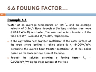 6.6 FOULING FACTOR…
Example 6.5
Water at an average temperature of 107°C and an average
velocity of 3.5m/s flows through a 5m long stainless steel tube
(k=14.2W/mK) in a boiler. The inner and outer diameters of the
tube are Di=1.0cm and Do=1.4cm, respectively.
a) If the convection heat transfer coefficient at the outer surface of
the tube where boiling is taking place is ho=8400W/m2
K,
determine the overall heat transfer coefficient Ui of this boiler
based on the inner surface area of the tube.
b) Repeat the solution assuming a fouling factor Rf,i =
0.0005m2
K/W on the inner surface of the tube
54
 