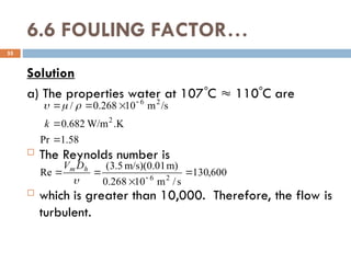 6.6 FOULING FACTOR…
Solution
a) The properties water at 107C  110C are
 The Reynolds number is
 which is greater than 10,000. Therefore, the flow is
turbulent.
55
58
.
1
Pr
K
.
W/m
682
.
0
/s
m
10
268
.
0
/
2
2
6




 
k



600
,
130
s
/
m
10
268
.
0
m)
m/s)(0.01
5
.
3
(
Re 2
6



 

h
m D
V
 