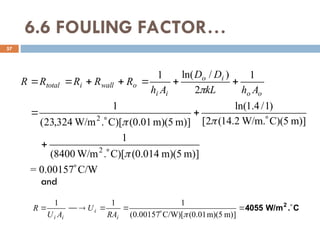6.6 FOULING FACTOR…
57
C/W
00157
.
0
=
]
m)
m)(5
(0.014
C)[
.
W/m
8400
(
1
m)]
C)(5
W/m.
2
.
14
(
2
[
)
1
/
4
.
1
ln(
]
m)
m)(5
(0.01
C)[
.
W/m
324
,
23
(
1
1
2
)
/
ln(
1
2
2

















 o
o
i
o
i
i
o
wall
i
total
A
h
kL
D
D
A
h
R
R
R
R
R
and
C
.
W/m
4055 2








]
m)
m)(5
(0.01
C/W)[
00157
.
0
(
1
1
1

i
i
i
i RA
U
A
U
R
 