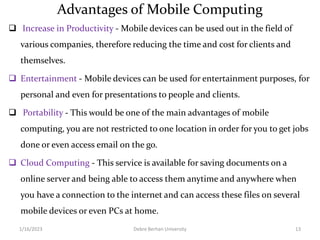 Advantages of Mobile Computing
 Increase in Productivity - Mobile devices can be used out in the field of
various companies, therefore reducing the time and cost for clients and
themselves.
 Entertainment - Mobile devices can be used for entertainment purposes, for
personal and even for presentations to people and clients.
 Portability - This would be one of the main advantages of mobile
computing, you are not restricted to one location in order for you to get jobs
done or even access email on the go.
 Cloud Computing - This service is available for saving documents on a
online server and being able to access them anytime and anywhere when
you have a connection to the internet and can access these files on several
mobile devices or even PCs at home.
1/16/2023 Debre Berhan University 13
 