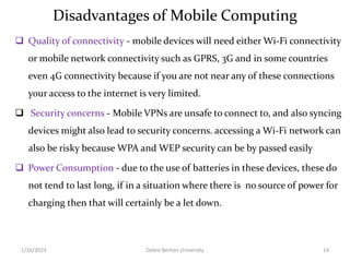 Disadvantages of Mobile Computing
 Quality of connectivity - mobile devices will need either Wi-Fi connectivity
or mobile network connectivity such as GPRS, 3G and in some countries
even 4G connectivity because if you are not near any of these connections
your access to the internet is very limited.
 Security concerns - Mobile VPNs are unsafe to connect to, and also syncing
devices might also lead to security concerns. accessing a Wi-Fi network can
also be risky because WPA and WEP security can be by passed easily
 Power Consumption - due to the use of batteries in these devices, these do
not tend to last long, if in a situation where there is no source of power for
charging then that will certainly be a let down.
1/16/2023 Debre Berhan University 14
 