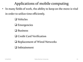 Applications of mobile computing
• In many fields of work, the ability to keep on the move is vital
in order to utilize time efficiently.
 Vehicles
 Emergencies
 Business
 Credit Card Verification
 Replacement of Wired Networks
 Infotainment
1/16/2023 Debre Berhan University 15
 