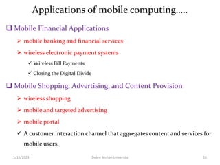 Applications of mobile computing…..
 Mobile Financial Applications
 mobile banking and financial services
 wireless electronic payment systems
 Wireless Bill Payments
 Closing the Digital Divide
 Mobile Shopping, Advertising, and Content Provision
 wireless shopping
 mobile and targeted advertising
 mobile portal
 A customer interaction channel that aggregates content and services for
mobile users.
1/16/2023 Debre Berhan University 16
 