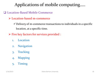 Applications of mobile computing…..
 Location-Based Mobile Commerce
 Location-based m-commerce
Delivery of m-commerce transactions to individuals in a specific
location, at a specific time.
 Five key factors for services provided :
1. Location
2. Navigation
3. Tracking
4. Mapping
5. Timing
1/16/2023 Debre Berhan University 18
 