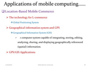 Applications of mobile computing……
Location-Based Mobile Commerce
 The technology for L-commerce
Global Positioning System
 Geographical information system and GPS
Geographical Information System (GIS)
 A computer system capable of integrating, storing, editing,
analyzing, sharing, and displaying geographically referenced
(spatial) information.
 GPS/GIS Applications
1/16/2023 Debre Berhan University 19
 