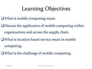 Learning Objectives
What is mobile computing mean.
Discuss the application of mobile computing within
organizations and across the supply chain.
What is location based service mean in mobile
computing.
What is the challenge of mobile computing.
1/16/2023 Debre Berhan University 2
 