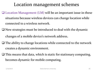 Location management schemes
 Location Management (LM) will be an important issue in these
situations because wireless devices can change location while
connected to a wireless network.
 New strategies must be introduced to deal with the dynamic
changes of a mobile device’s network address.
 The ability to change locations while connected to the network
creates a dynamic environment.
 This means that data, which is static for stationary computing,
becomes dynamic for mobile computing.
1/16/2023 Debre Berhan University 20
 