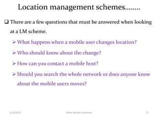 Location management schemes……..
 There are a few questions that must be answered when looking
at a LM scheme.
What happens when a mobile user changes location?
Who should know about the change?
How can you contact a mobile host?
Should you search the whole network or does anyone know
about the mobile users moves?
1/16/2023 Debre Berhan University 21
 