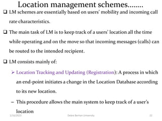 Location management schemes……..
 LM schemes are essentially based on users’ mobility and incoming call
rate characteristics.
 The main task of LM is to keep track of a users’ location all the time
while operating and on the move so that incoming messages (calls) can
be routed to the intended recipient.
 LM consists mainly of:
 Location Tracking and Updating (Registration): A process in which
an end-point initiates a change in the Location Database according
to its new location.
– This procedure allows the main system to keep track of a user’s
location
1/16/2023 Debre Berhan University 22
 