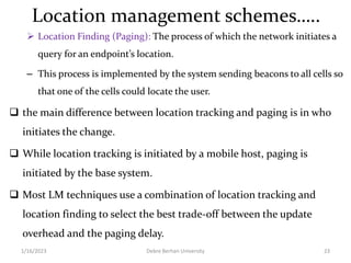 Location management schemes…..
 Location Finding (Paging): The process of which the network initiates a
query for an endpoint’s location.
– This process is implemented by the system sending beacons to all cells so
that one of the cells could locate the user.
 the main difference between location tracking and paging is in who
initiates the change.
 While location tracking is initiated by a mobile host, paging is
initiated by the base system.
 Most LM techniques use a combination of location tracking and
location finding to select the best trade-off between the update
overhead and the paging delay.
1/16/2023 Debre Berhan University 23
 