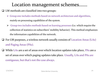 Location management schemes…….
 LM methods are classified into two groups:
 Group one includes methods based on network architecture and algorithms,
mainly on processing capabilities of the system.
 Group two includes methods based on learning processes (i.e. which require the
collection of statistics on subscribers’ mobility behavior). This method emphasizes
the information capabilities of the network.
 For LM purposes, a wireless network usually consists of Location Areas (LAs)
and Paging Areas (PAs).
 While LAs are a set of areas over which location updates take place, PAs are a
set of areas over which paging updates take place. Usually, LAs and PAs are
contiguous, but that’s not the case always.
1/16/2023 Debre Berhan University 24
 