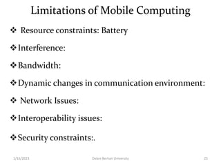 Limitations of Mobile Computing
 Resource constraints: Battery
Interference:
Bandwidth:
Dynamic changes in communication environment:
 Network Issues:
Interoperability issues:
Security constraints:.
1/16/2023 Debre Berhan University 25
 