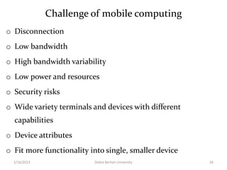Challenge of mobile computing
o Disconnection
o Low bandwidth
o High bandwidth variability
o Low power and resources
o Security risks
o Wide variety terminals and devices with different
capabilities
o Device attributes
o Fit more functionality into single, smaller device
1/16/2023 Debre Berhan University 26
 