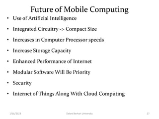 Future of Mobile Computing
• Use of Artificial Intelligence
• Integrated Circuitry -> Compact Size
• Increases in Computer Processor speeds
• Increase Storage Capacity
• Enhanced Performance of Internet
• Modular Software Will Be Priority
• Security
• Internet of Things Along With Cloud Computing
1/16/2023 Debre Berhan University 27
 