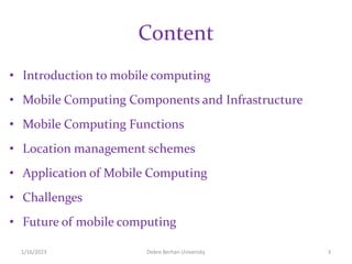 Content
• Introduction to mobile computing
• Mobile Computing Components and Infrastructure
• Mobile Computing Functions
• Location management schemes
• Application of Mobile Computing
• Challenges
• Future of mobile computing
1/16/2023 Debre Berhan University 3
 