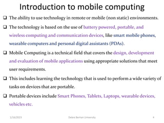 Introduction to mobile computing
 The ability to use technology in remote or mobile (non static) environments.
 The technology is based on the use of battery powered, portable, and
wireless computing and communication devices, like smart mobile phones,
wearable computers and personal digital assistants (PDAs).
 Mobile Computing is a technical field that covers the design, development
and evaluation of mobile applications using appropriate solutions that meet
user requirements.
 This includes learning the technology that is used to perform a wide variety of
tasks on devices that are portable.
 Portable devices include Smart Phones, Tablets, Laptops, wearable devices,
vehicles etc.
1/16/2023 Debre Berhan University 4
 