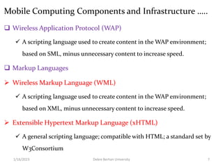 Mobile Computing Components and Infrastructure …..
 Wireless Application Protocol (WAP)
 A scripting language used to create content in the WAP environment;
based on SML, minus unnecessary content to increase speed.
 Markup Languages
 Wireless Markup Language (WML)
 A scripting language used to create content in the WAP environment;
based on XML, minus unnecessary content to increase speed.
 Extensible Hypertext Markup Language (xHTML)
 A general scripting language; compatible with HTML; a standard set by
W3Consortium
1/16/2023 Debre Berhan University 7
 