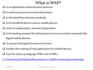 What is WAP?
 Is an application communication protocol.
 Is used to access services and information.
 ls inherited from Internet standards.
 Is for handheld devices such as mobile phones.
 Is device independent, network independent.
 Is the leading standard for information services on wireless terminals like
digital mobile phones.
 Is a protocol designed for micro browsers.
 Enables the creating of web applications for mobile devices.
 Uses the mark-up language WML (not HTML).
C:UsershunyaDesktopfdocuments.in_mobile-computing-seminar.ppt
1/16/2023 Debre Berhan University 8
 