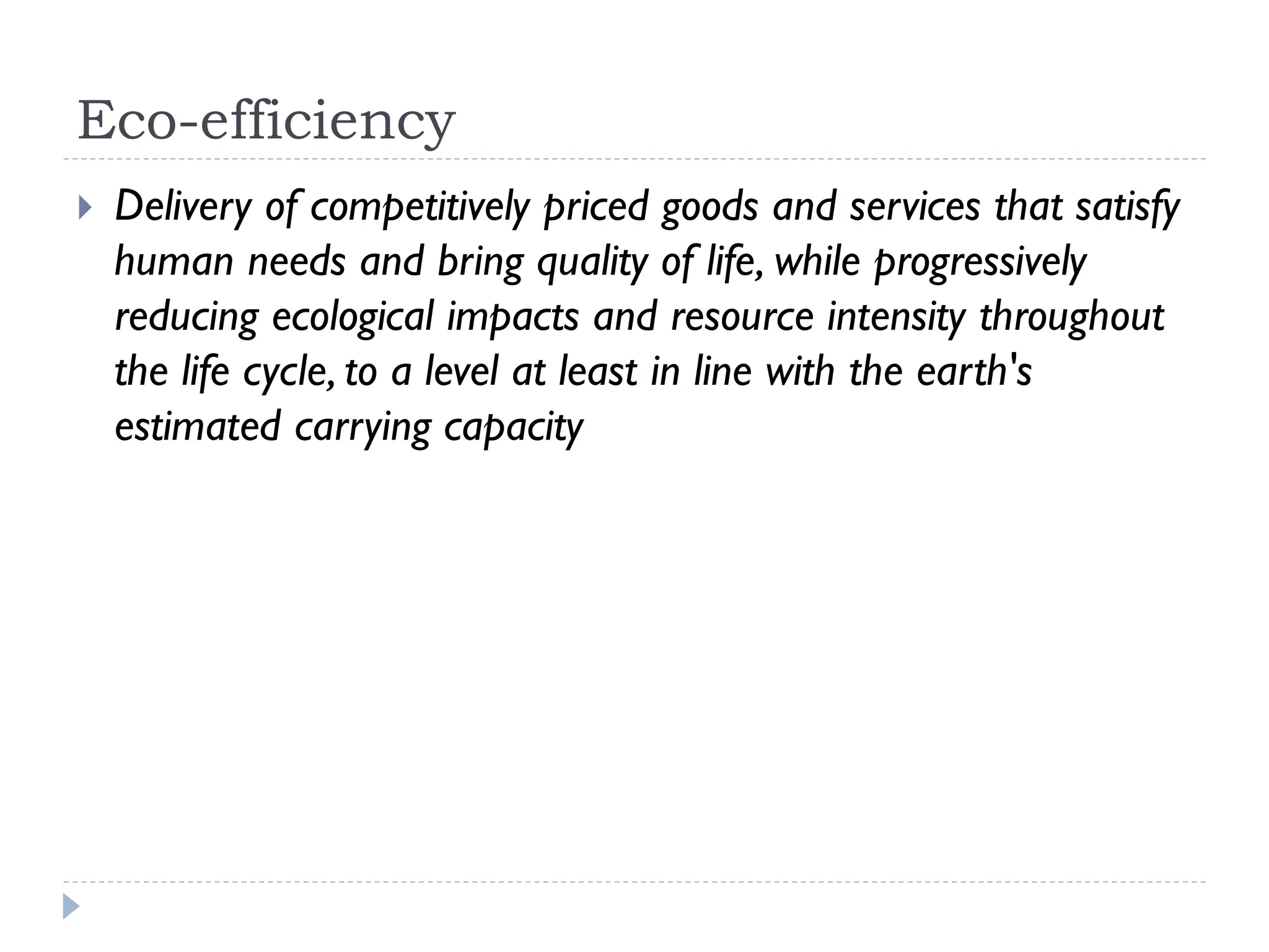 Eco-efficiency
 Delivery of competitively priced goods and services that satisfy
human needs and bring quality of life, while progressively
reducing ecological impacts and resource intensity throughout
the life cycle, to a level at least in line with the earth's
estimated carrying capacity
 